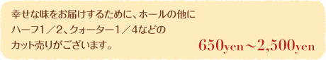 幸せな味をお届けするために、ホールの他にハーフ1／2、クォーター1／4などのカット売りがございます。お値段400円～2,700円