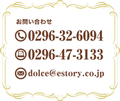 お問い合わせ TEL:0296-32-6094 FAX:0296-47-3133 E-mail:dolce@estory.co.jp